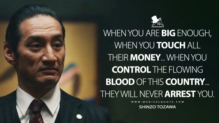 When you are big enough, when you touch all their money... When you control the flowing blood of this country... They will never arrest you. - Shinzo Tozawa (Tokyo Vice HBO Series Quotes)