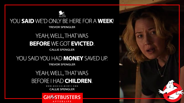 You said we'd only be here for a week! - Trevor Spengler Yeah, well, that was before we got evicted. - Callie Spengler You said you had money saved up. - Trevor Spengler Yeah, well, that was before I had children. - Callie Spengler (Ghostbusters: Afterlife 2021 Movie Quotes)