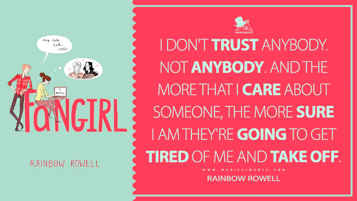 I don't trust anybody. Not anybody. And the more that I care about someone, the more sure I am they're going to get tired of me and take off. - Rainbow Rowell (Fangirl 2013 Book Quotes)