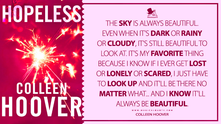 The sky is always beautiful. Even when it's dark or rainy or cloudy, it's still beautiful to look at. It's my favorite thing because I know if I ever get lost or lonely or scared, I just have to look up and it'll be there no matter what...and I know it'll always be beautiful. - Colleen Hoover (Hopeless 2012 Book Quotes)