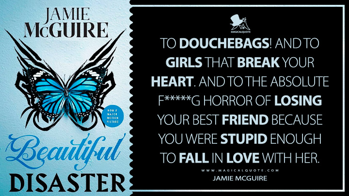 To douchebags! And to girls that break your heart. And to the absolute f*****g horror of losing your best friend because you were stupid enough to fall in love with her. - Jamie McGuire (Beautiful Disaster 2011 Book Quotes)