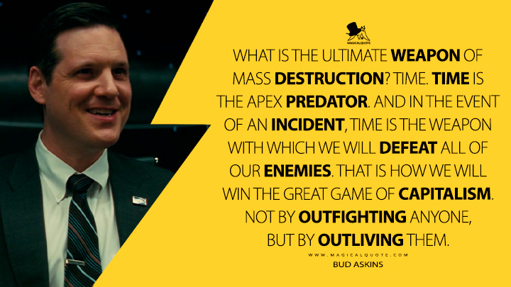 What is the ultimate weapon of mass destruction? Time. Time is the apex predator. And in the event of an incident, time is the weapon with which we will defeat all of our enemies. That is how we will win the great game of capitalism. Not by outfighting anyone, but by outliving them. - Bud Askins (Fallout 2024 Amazon Prime Series Quotes)