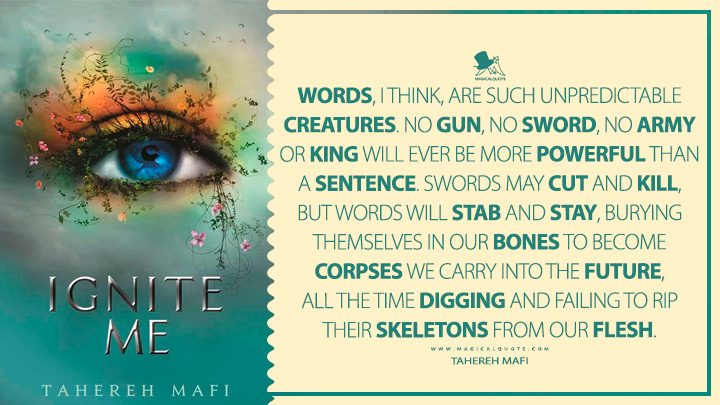 Words, I think, are such unpredictable creatures. No gun, no sword, no army or king will ever be more powerful than a sentence. Swords may cut and kill, but words will stab and stay, burying themselves in our bones to become corpses we carry into the future, all the time digging and failing to rip their skeletons from our flesh. - Tahereh Mafi (Ignite Me 2014 Book Quotes)