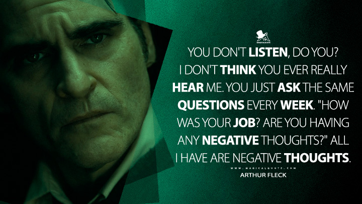 You don't listen, do you? I don't think you ever really hear me. You just ask the same questions every week. "How was your job? Are you having any negative thoughts?" All I have are negative thoughts. - Arthur Fleck (Joker 2019 Movie Quotes)