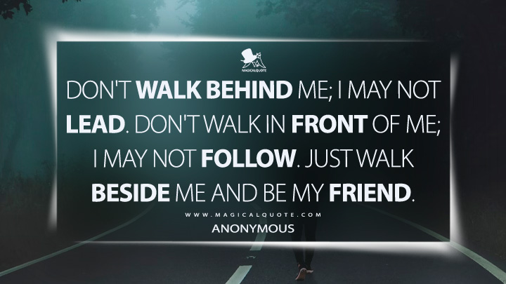 Don't walk behind me; I may not lead. Don't walk in front of me; I may not follow. Just walk beside me and be my friend. - Anonymous Quotes (Attributed to Albert Camus)
