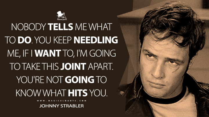 Nobody tells me what to do. You keep needling me, if I want to, I'm going to take this joint apart. You're not going to know what hits you. - Johnny Strabler (The Wild One 1953 Movie Quotes)