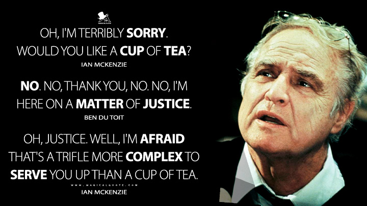 Oh, I'm terribly sorry. Would you like a cup of tea? - Ian McKenzie No. No, thank you, no. No, I'm here on a matter of justice. - Ben du Toit Oh, justice. Well, I'm afraid that's a trifle more complex to serve you up than a cup of tea. - Ian McKenzie (A Dry White Season 1990 Movie Quotes)