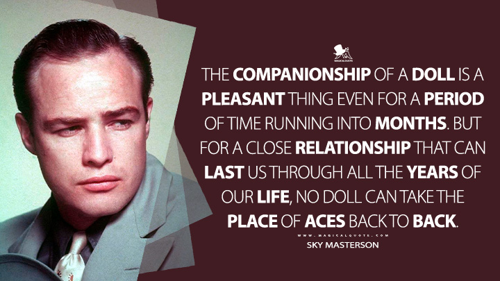 The companionship of a doll is a pleasant thing even for a period of time running into months. But for a close relationship that can last us through all the years of our life, no doll can take the place of aces back to back. - Sky Masterson (Guys and Dolls 1955 Movie Quotes)