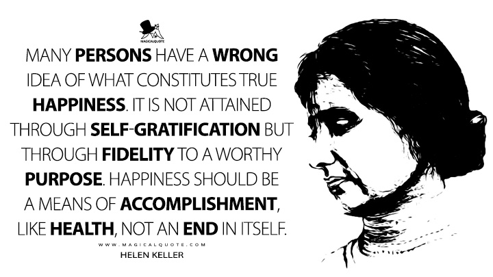 Many persons have a wrong idea of what constitutes true happiness. It is not attained through self-gratification but through fidelity to a worthy purpose. - Helen Keller (Helen Keller's Journal Quotes)