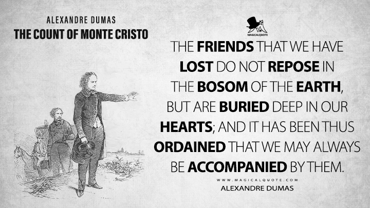 The friends that we have lost do not repose in the bosom of the earth, but are buried deep in our hearts; and it has been thus ordained that we may always be accompanied by them. - Alexandre Dumas (The Count of Monte Cristo Book Quotes)