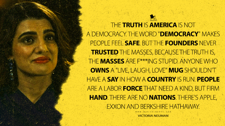 The truth is America is not a democracy. The word "democracy" makes people feel safe. But the founders never trusted the masses, because the truth is, the masses are f***ing stupid. Anyone who owns a "Live, Laugh, Love" mug shouldn't have a say in how a country is run. People are a labor force that need a kind, but firm hand. There are no nations. There's Apple, Exxon and Berkshire Hathaway. - Victoria Neuman (The Boys Amazon Prime Series Quotes)
