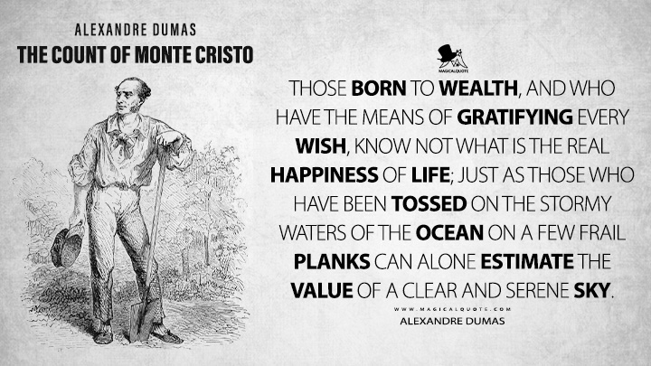 Those born to wealth, and who have the means of gratifying every wish, know not what is the real happiness of life; just as those who have been tossed on the stormy waters of the ocean on a few frail planks can alone estimate the value of a clear and serene sky. - Alexandre Dumas (The Count of Monte Cristo Book Quotes)