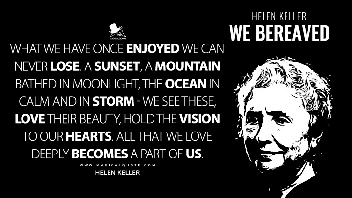What we have once enjoyed we can never lose. A sunset, a mountain bathed in moonlight, the ocean in calm and in storm - we see these, love their beauty, hold the vision to our hearts. All that we love deeply becomes a part of us. - Helen Keller (We Bereaved Quotes)