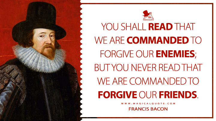 You shall read that we are commanded to forgive our enemies; but you never read that we are commanded to forgive our friends. - Francis Bacon (The Essays Or Counsels, Civil and Moral Book Quotes)