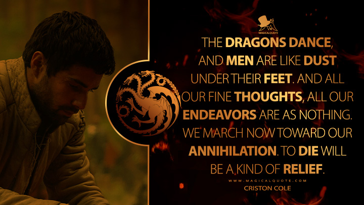 The dragons dance, and men are like dust under their feet. And all our fine thoughts, all our endeavors are as nothing. We march now toward our annihilation. To die will be a kind of relief. - Criston Cole (House of the Dragon HBO Series Quotes)