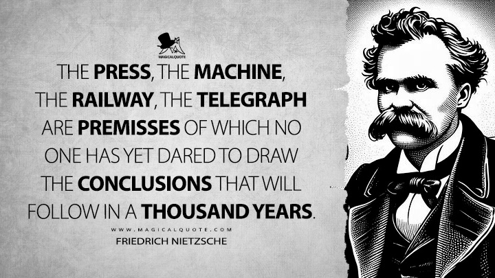 The press, the machine, the railway, the telegraph are premisses of which no one has yet dared to draw the conclusions that will follow in a thousand years. - Friedrich Nietzsche (The Wanderer and His Shadow Book Quotes)