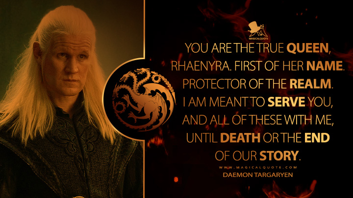 You are the true queen, Rhaenyra. First of Her Name. Protector of the Realm. I am meant to serve you, and all of these with me, until death or the end of our story. - Daemon Targaryen (House of the Dragon HBO Series Quotes)