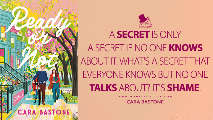 A secret is only a secret if no one knows about it. What's a secret that everyone knows but no one talks about? It's shame. - Cara Bastone (Ready or Not Book Quotes)