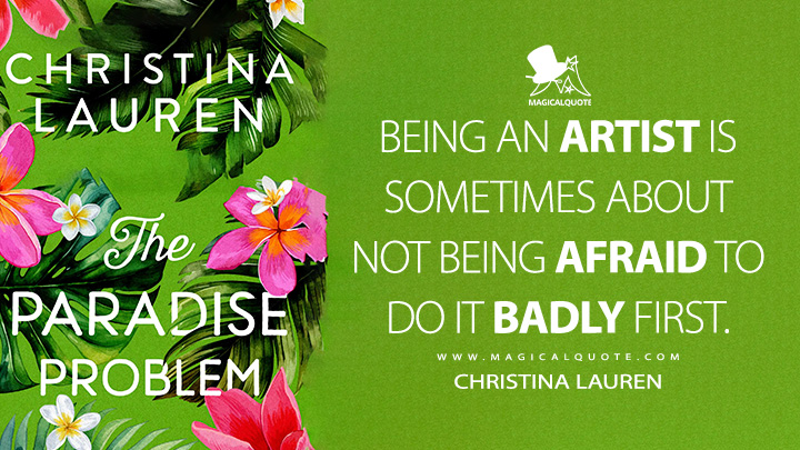 Being an artist is sometimes about not being afraid to do it badly first. - Christina Lauren (The Paradise Problem Book Quotes)