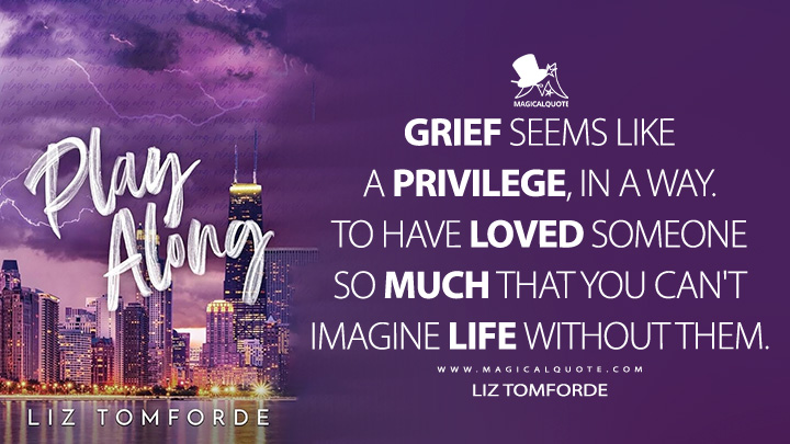 Grief seems like a privilege, in a way. To have loved someone so much that you can't imagine life without them. - Liz Tomforde (Play Along Book Quotes)