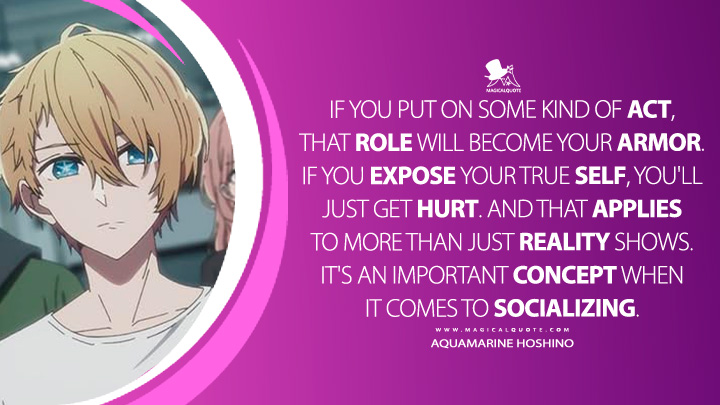 If you put on some kind of act, that role will become your armor. If you expose your true self, you'll just get hurt. And that applies to more than just reality shows. It's an important concept when it comes to socializing. - Aquamarine Hoshino (Oshi no Ko Anime Series Quotes)