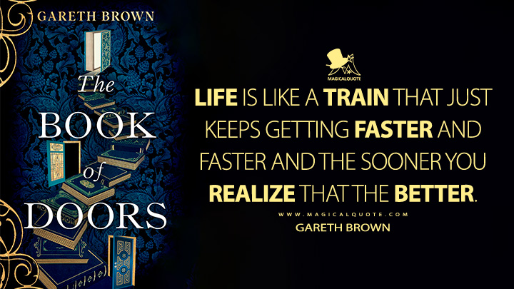 Life is like a train that just keeps getting faster and faster and the sooner you realize that the better. - Gareth Brown (The Book of Doors Book Quotes)