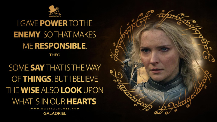 I gave power to the enemy. So that makes me responsible. - Theo: Some say that is the way of things. But I believe the wise also look upon what is in our hearts. - Galadriel (The Lord of the Rings: The Rings of Power Amazon Prime Series Quotes)