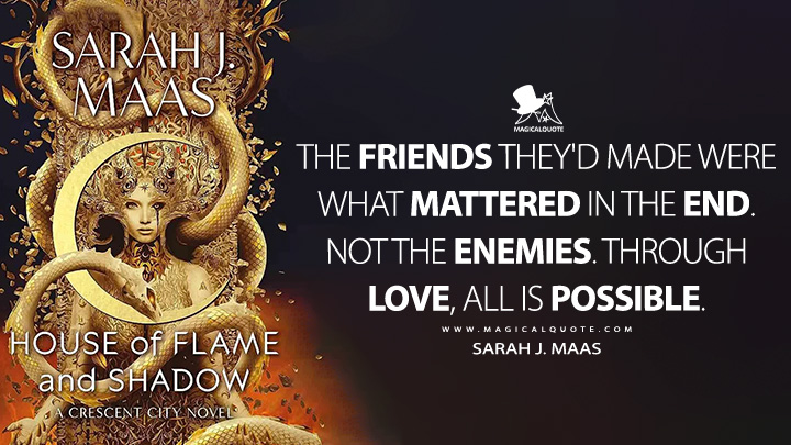 The friends they'd made were what mattered in the end. Not the enemies. Through love, all is possible. - Sarah J. Maas (House of Flame and Shadow Book Quotes)
