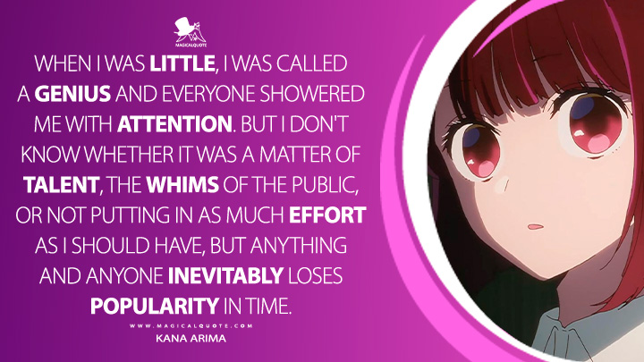 When I was little, I was called a genius and everyone showered me with attention. But I don't know whether it was a matter of talent, the whims of the public, or not putting in as much effort as I should have, but anything and anyone inevitably loses popularity in time. - Kana Arima (Oshi no Ko Anime Series Quotes)