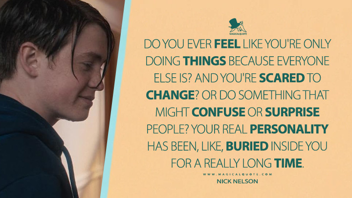 Do you ever feel like you're only doing things because everyone else is? And you're scared to change? Or do something that might confuse or surprise people? Your real personality has been, like, buried inside you for a really long time. - Nick Nelson (Heartstopper Netflix Series Quotes)