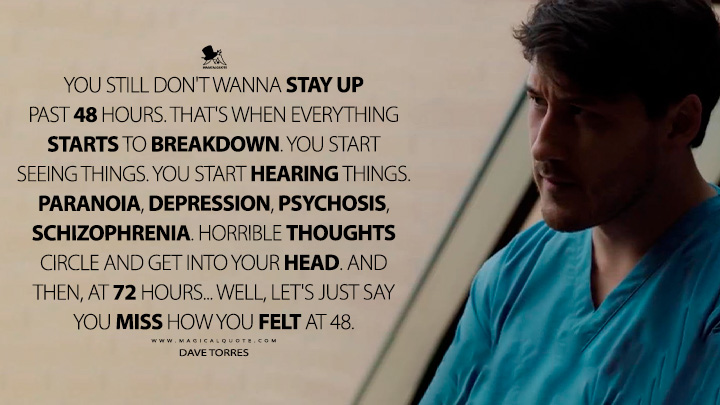 You still don't wanna stay up past 48 hours. That's when everything starts to breakdown. You start seeing things. You start hearing things. Paranoia, depression, psychosis, schizophrenia. Horrible thoughts circle and get into your head. And then, at 72 hours... well, let's just say you miss how you felt at 48. - Dave Torres (The Edge of Sleep Amazon Prime Series Quotes)