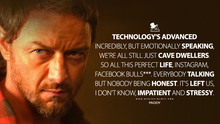 Technology's advanced incredibly, but emotionally speaking, we're all still just cave dwellers. So all this perfect life, Instagram, Facebook bulls***. Everybody talking but nobody being honest. It's left us, I don't know, impatient and stressy. - Paddy (Speak No Evil 2024 Movie Quotes)