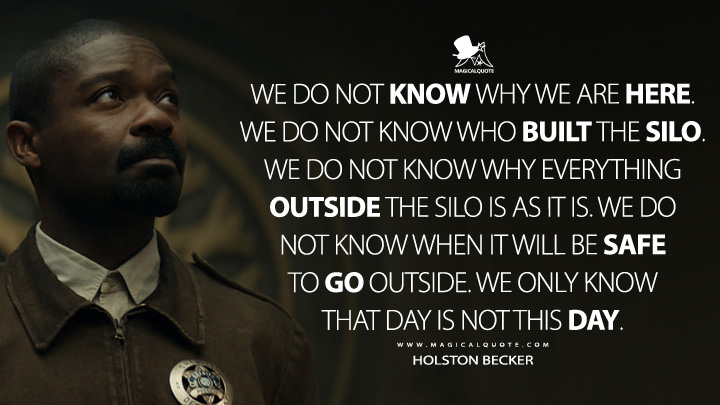 We do not know why we are here. We do not know who built the Silo. We do not know why everything outside the Silo is as it is. We do not know when it will be safe to go outside. We only know that day is not this day. - Holston Becker (Silo Apple TV Series Quotes)