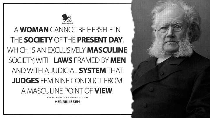 A woman cannot be herself in the society of the present day, which is an exclusively masculine society, with laws framed by men and with a judicial system that judges feminine conduct from a masculine point of view. - Henrik Ibsen (Notes for the Modern Tragedy Quotes)