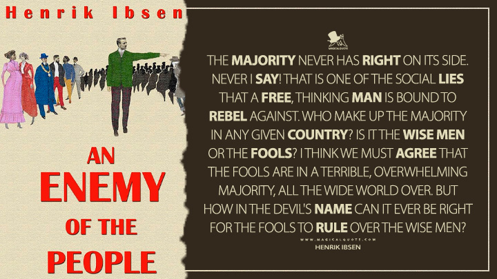 The majority never has right on its side. Never I say! That is one of the social lies that a free, thinking man is bound to rebel against. Who make up the majority in any given country? Is it the wise men or the fools? I think we must agree that the fools are in a terrible, overwhelming majority, all the wide world over. But how in the devil's name can it ever be right for the fools to rule over the wise men? - Henrik Ibsen (An Enemy of the People Quotes)