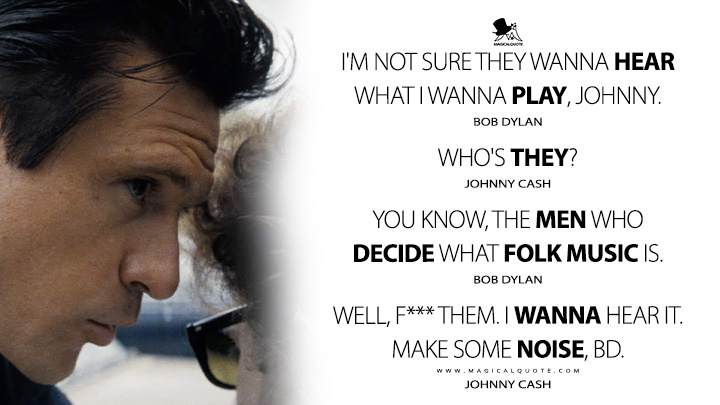 Bob Dylan: I'm not sure they wanna hear what I wanna play, Johnny. Johnny Cash: Who's they? Bob Dylan: You know, the men who decide what folk music is. Johnny Cash: Well, f*** them. I wanna hear it. Make some noise, BD. (A Complete Unknown 2024 Movie Quotes)