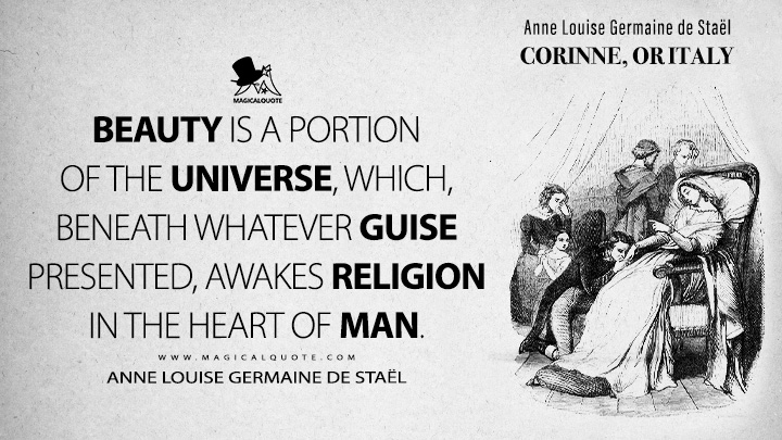 Beauty is a portion of the universe, which, beneath whatever guise presented, awakes religion in the heart of man. - Anne Louise Germaine de Staël (Corinne, or Italy 1807 Book Quotes)