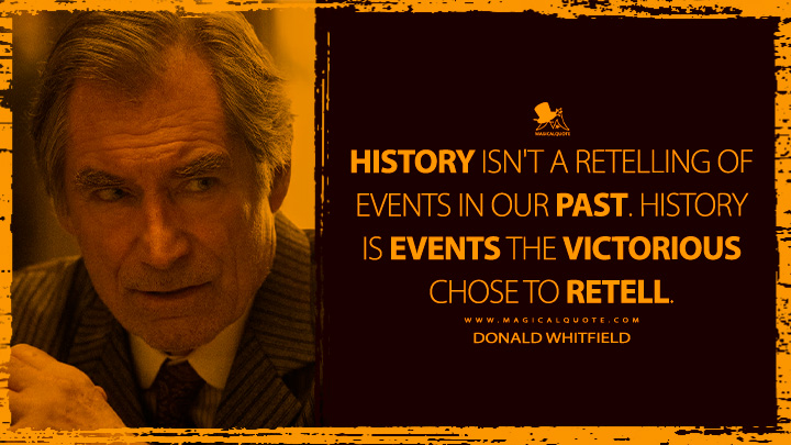 History isn't a retelling of events in our past. History is events the victorious chose to retell. - Donald Whitfield (1923 Yellowstone Series Quotes)
