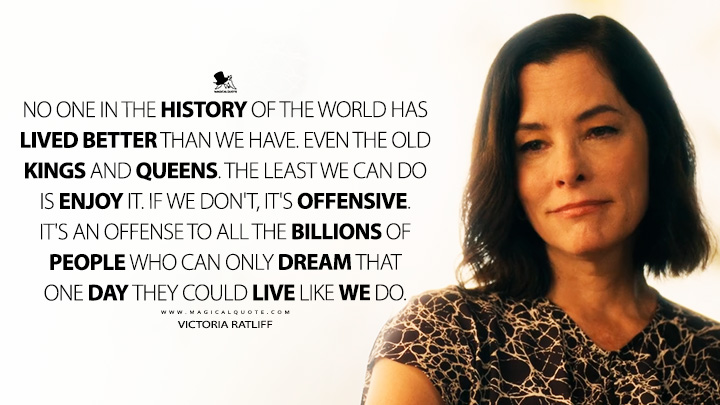 No one in the history of the world has lived better than we have. Even the old kings and queens. The least we can do is enjoy it. If we don't, it's offensive. It's an offense to all the billions of people who can only dream that one day they could live like we do. - Victoria Ratliff (The White Lotus HBO Max Series Quotes)