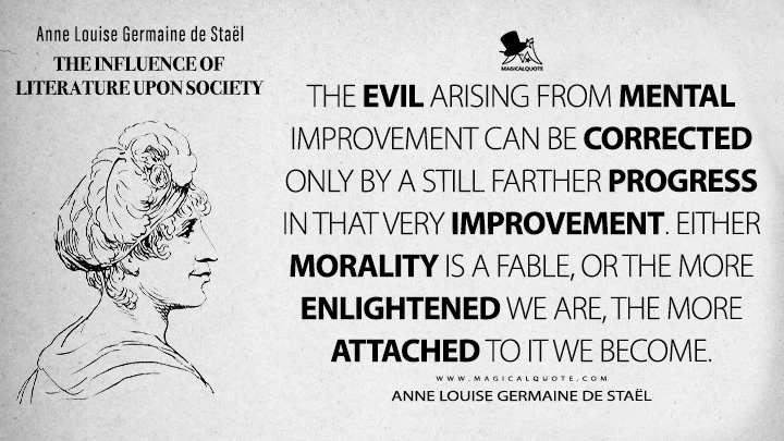 The evil arising from mental improvement can be corrected only by a still farther progress in that very improvement. Either morality is a fable, or the more enlightened we are, the more attached to it we become. - Anne Louise Germaine de Staël (The Influence of Literature Upon Society 1799 Book Quotes)