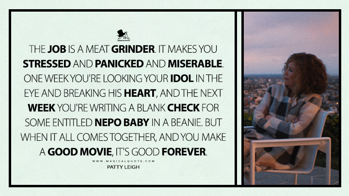 The job is a meat grinder. It makes you stressed and panicked and miserable. One week you're looking your idol in the eye and breaking his heart, and the next week you're writing a blank check for some entitled nepo baby in a beanie. But when it all comes together, and you make a good movie, it's good forever. - Patty Leigh (The Studio Apple TV Series Quotes)