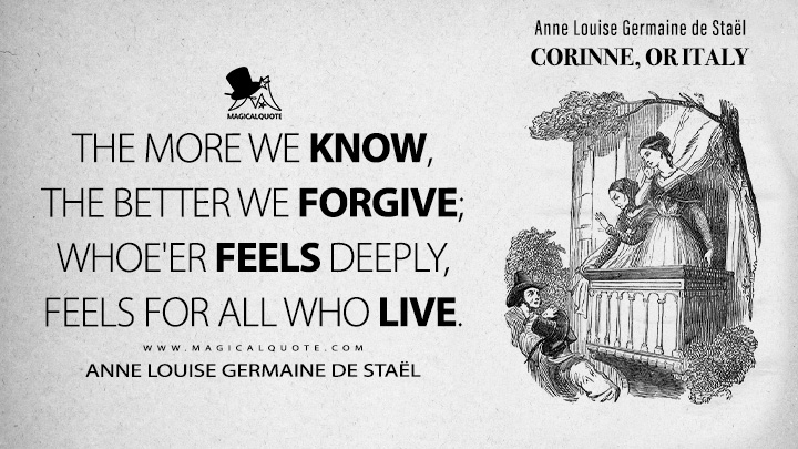 The more we know, the better we forgive; whoe'er feels deeply, feels for all who live. - Anne Louise Germaine de Staël (Corinne, or Italy 1807 Book Quotes)