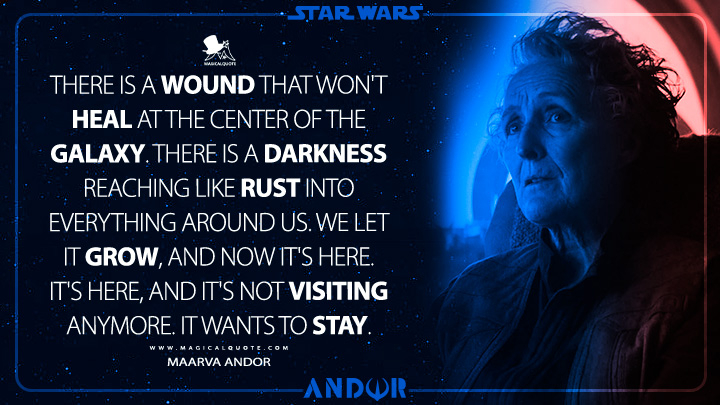 There is a wound that won't heal at the center of the galaxy. There is a darkness reaching like rust into everything around us. We let it grow, and now it's here. It's here, and it's not visiting anymore. It wants to stay. - Maarva Andor (Andor Disney Series Quotes)