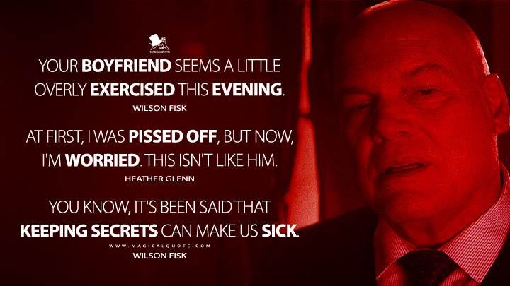 Your boyfriend seems a little overly exercised this evening. - Wilson Fisk At first, I was pissed off, but now, I'm worried. This isn't like him. - Heather Glenn You know, it's been said that keeping secrets can make us sick. - Wilson Fisk (Daredevil: Born Again Marvel's Series Quotes)