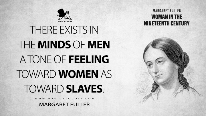 There exists in the minds of men a tone of feeling toward women as toward slaves. - Margaret Fuller (Woman in the Nineteenth Century Quotes)