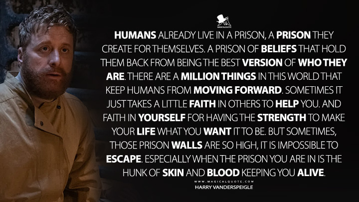 Humans already live in a prison, a prison they create for themselves. A prison of beliefs that hold them back from being the best version of who they are. There are a million things in this world that keep humans from moving forward. Sometimes it just takes a little faith in others to help you. And faith in yourself for having the strength to make your life what you want it to be. But sometimes, those prison walls are so high, it is impossible to escape. Especially when the prison you are in is the hunk of skin and blood keeping you alive. - Harry Vanderspeigle (Resident Alien Syfy Series Quotes)