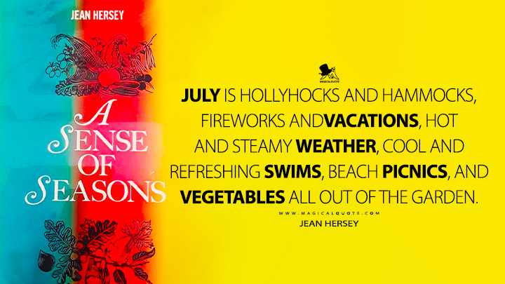 July is hollyhocks and hammocks, fireworks and vacations, hot and steamy weather, cool and refreshing swims, beach picnics, and vegetables all out of the garden. - Jean Hersey (A Sense of Seasons Quotes)