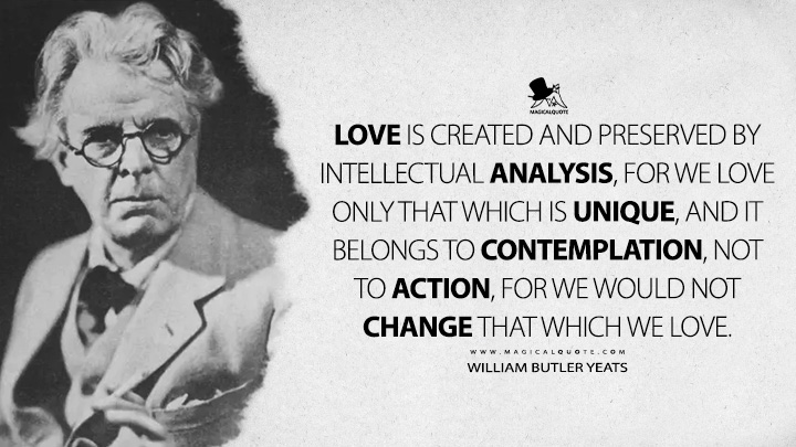 Love is created and preserved by intellectual analysis, for we love only that which is unique, and it belongs to contemplation, not to action, for we would not change that which we love. - William Butler Yeats (A Vision Quotes)