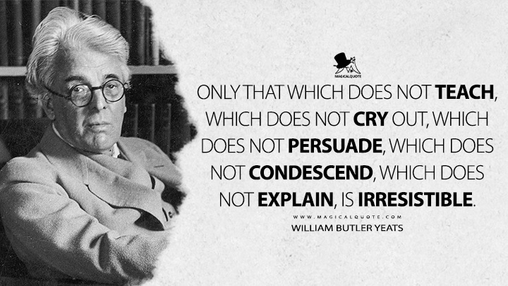 Only that which does not teach, which does not cry out, which does not persuade, which does not condescend, which does not explain, is irresistible. - William Butler Yeats (Essays Quotes)