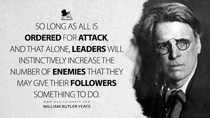 So long as all is ordered for attack, and that alone, leaders will instinctively increase the number of enemies that they may give their followers something to do. - William Butler Yeats (Autobiographies Quotes)